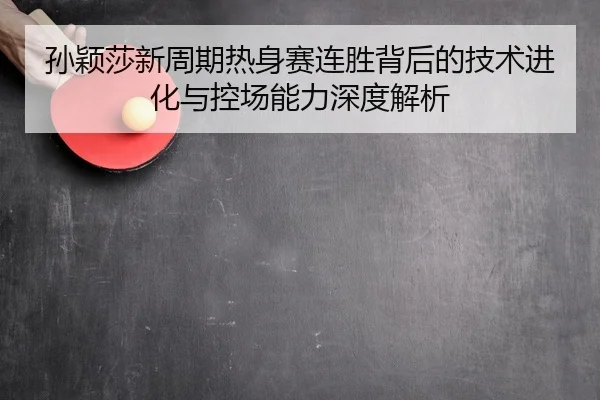 孙颖莎新周期热身赛连胜背后的技术进化与控场能力深度解析