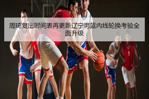 周琦复出时间表再更新辽宁男篮内线轮换考验全面升级