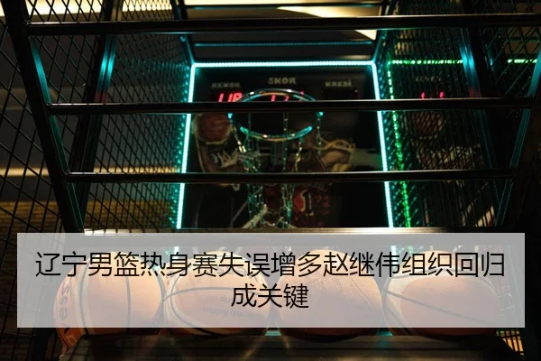 辽宁男篮热身赛失误增多赵继伟组织回归成关键
